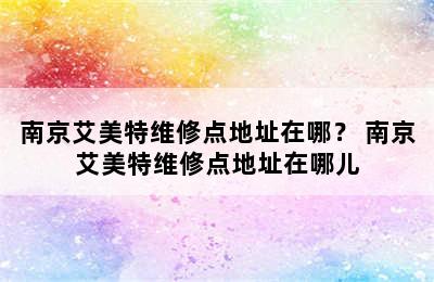 南京艾美特维修点地址在哪？ 南京艾美特维修点地址在哪儿